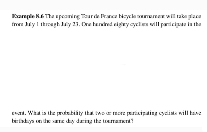 Example 8.6 The upcoming Tour de France bicycle tournament will take place
from July 1 through July 23. One hundred eighty cyclists will participate in the
event. What is the probability that two or more participating cyclists will have
birthdays on the same day during the tournament?