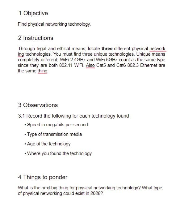 1 Objective
Find physical networking technology.
2 Instructions
Through legal and ethical means, locate three different physical network
ing technologies. You must find three unique technologies. Unique means
completely different: WiFi 2.4GHZ and WiFi 5GHZ count as the same type
since they are both 802.11 WiFi. Also Cat5 and Cat6 802.3 Ethernet are
the same thing.
3 Observations
3.1 Record the following for each technology found
• Speed in megabits per second
• Type of transmission media
• Age of the technology
• Where you found the technology
4 Things to ponder
What is the next big thing for physical networking technology? What type
of physical networking could exist in 2028?
