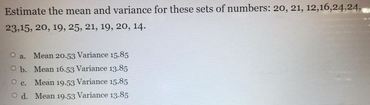 Estimate the mean and variance for these sets of numbers: 20, 21, 12,16,24,24,
23,15, 20, 19, 25, 21, 19, 20, 14.
a.
Mean 20.53 Variance 15.85
O b. Mean 16.53 Variance 13.85
O c. Mean 19.53 Variance 15.85
O d. Mean 19.53 Variance 13.85
