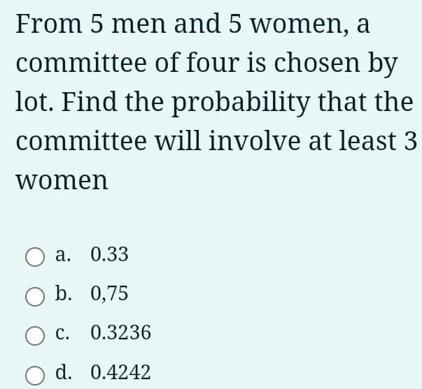 From 5 men and 5 women, a
committee of four is chosen by
lot. Find the probability that the
committee will involve at least 3
women
а. О.33
b. 0,75
С.
0.3236
d. 0.4242

