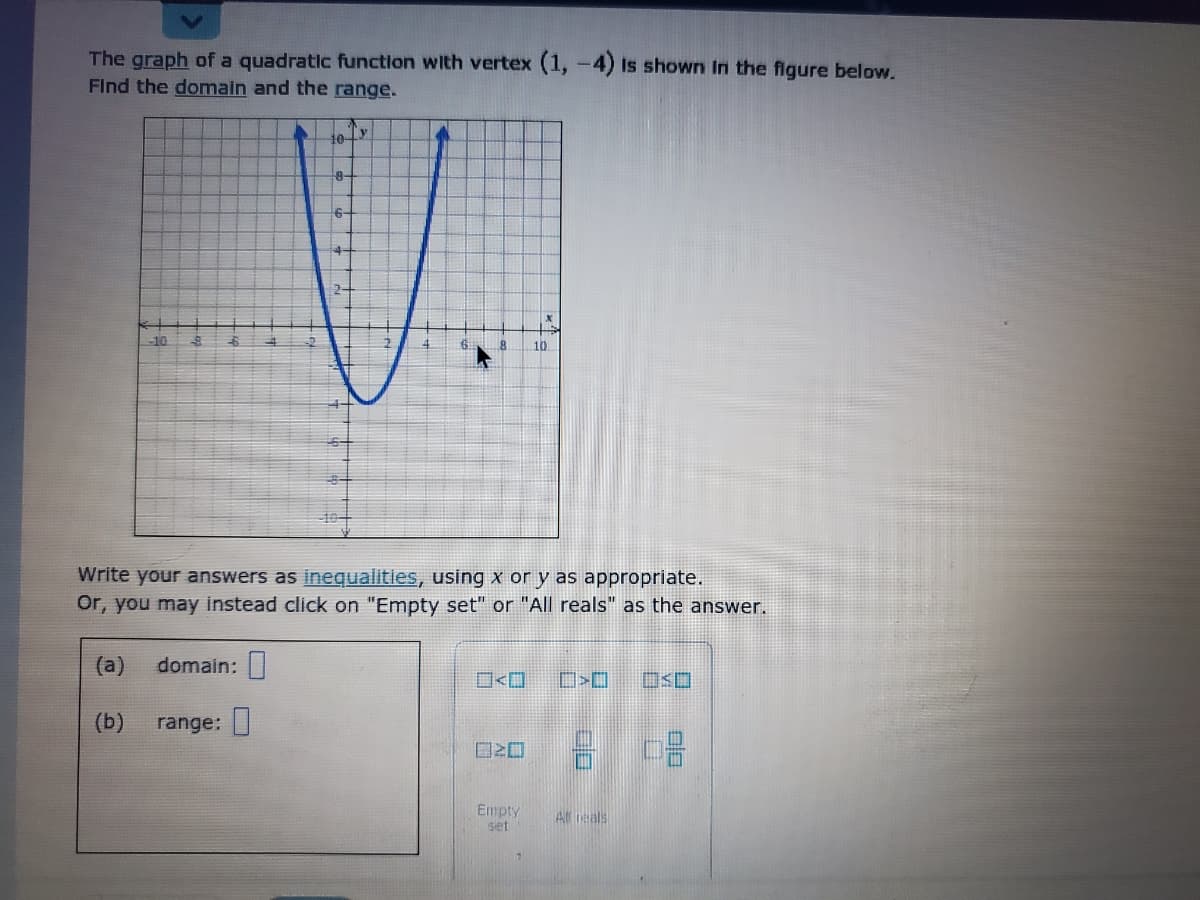 The graph of a quadratic function with vertex (1, -4) is shown In the figure below.
Find the domain and the range.
Ty
10-
8-
6-
510
dp
10
Write your answers as inegualities, using x or y as appropriate.
Or, you may instead click on "Empty set" or "All reals" as the answer.
(a)
domain: |
(b)
range: |
Empty
set
Al eals
nlo
