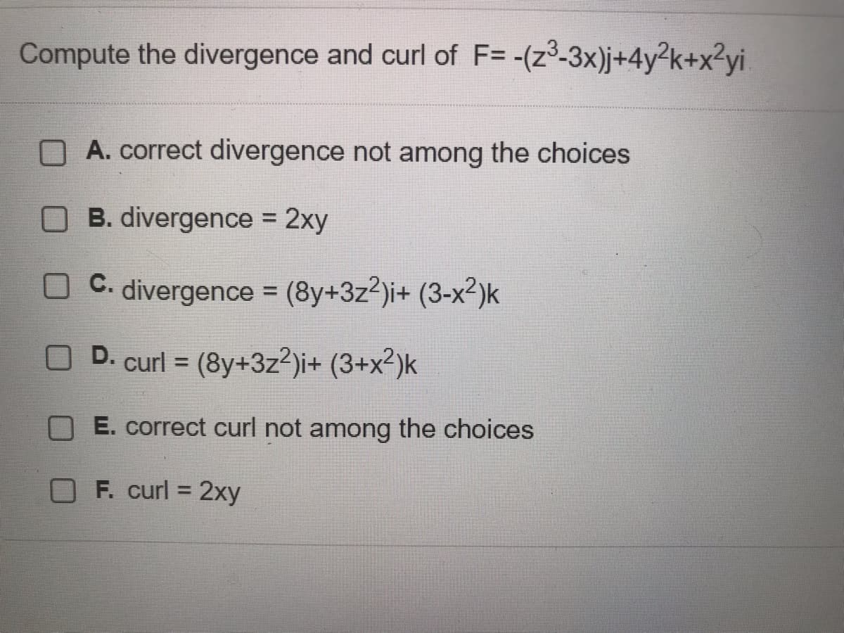 Compute the divergence and curl of F= -(z³-3x)j+4y²k+x²yi
A. correct divergence not among the choices
OB. divergence = 2xy
OC. divergence = (8y+3z²)i+ (3-x²)k
D. curl = (8y+3z²)i+ (3+x²)k
E. correct curl not among the choices
F. curl = 2xy