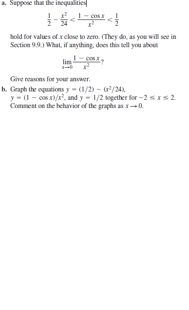 a. Suppose that the inequalities
x?
2 24
cos x
hold for values of x close to zero. (They do, as you will see in
Section 9.9.) What, if anything, does this tell you about
lim- cos x,
X-0
Give reasons for your answer.
b. Graph the equations y = (1/2) – (r?/24),
y = (1 – cos x)/x², and y = 1/2 together for -2 s xs 2.
Comment on the behavior of the graphs as x→ 0.
