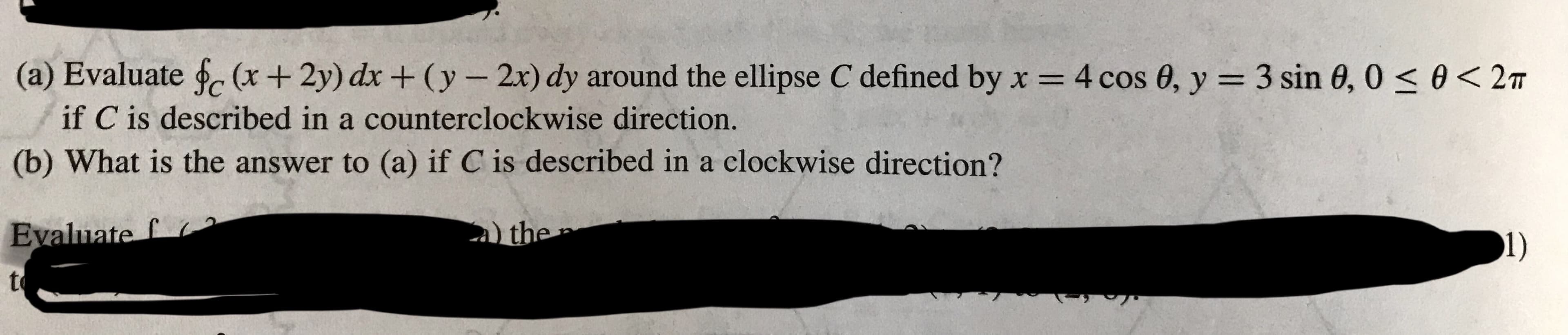 (a) Evaluate fc (x + 2y) dx + (y-20 dy around the ellipse C defined by x = 4 cos θ, y = 3 sin θ, 0 < θ < 2π
if C is described in a counterclockwise direction.
(b) What is the answer to (a) if C is described in a clockwise direction?
Evaluate
