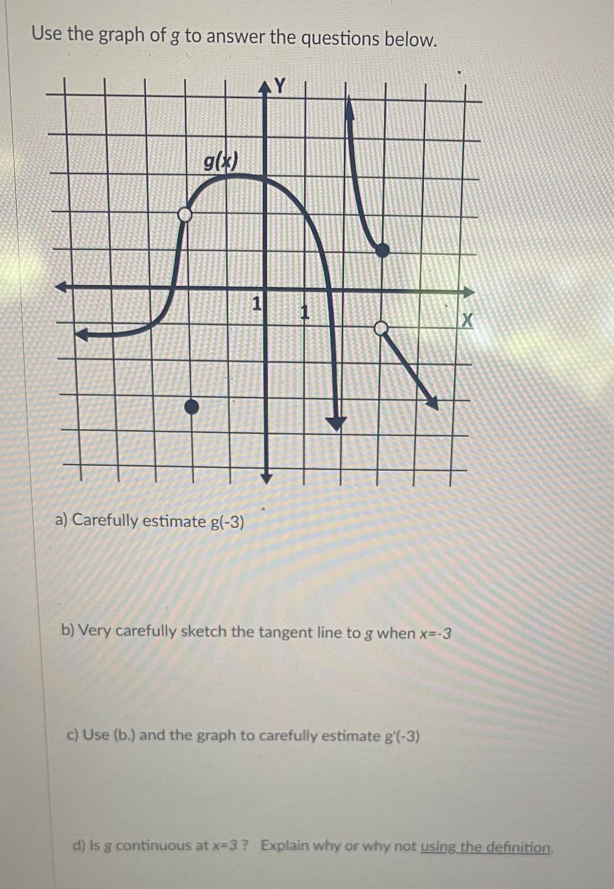 Use the graph of g to answer the questions below.
g(x)
1
a) Carefully estimate g(-3)
b) Very carefully sketch the tangent line to g when x=-3
c) Use (b.) and the graph to carefully estimate g'(-3)
d) Is g continuous at x-3? Explain why or why not using the definition,
