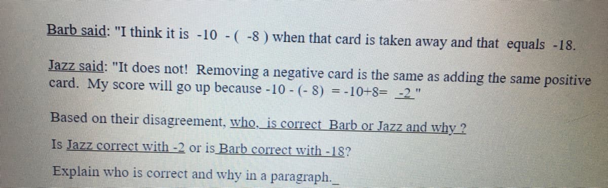 Barb said: "I think it is -10 -( -8) when that card is taken away and that equals -18.
Jazz said: "It does not! Removing a negative card is the same as adding the same positive
card. My score will go up because 10 - (- 8) = -10+8= -2 "
Based on their disagreement, who, is correct Barb or Jazz and why ?
Is Jazz correct with -2 or is Barb correct with -18?
Explain who is correct and why in a paragraph.
