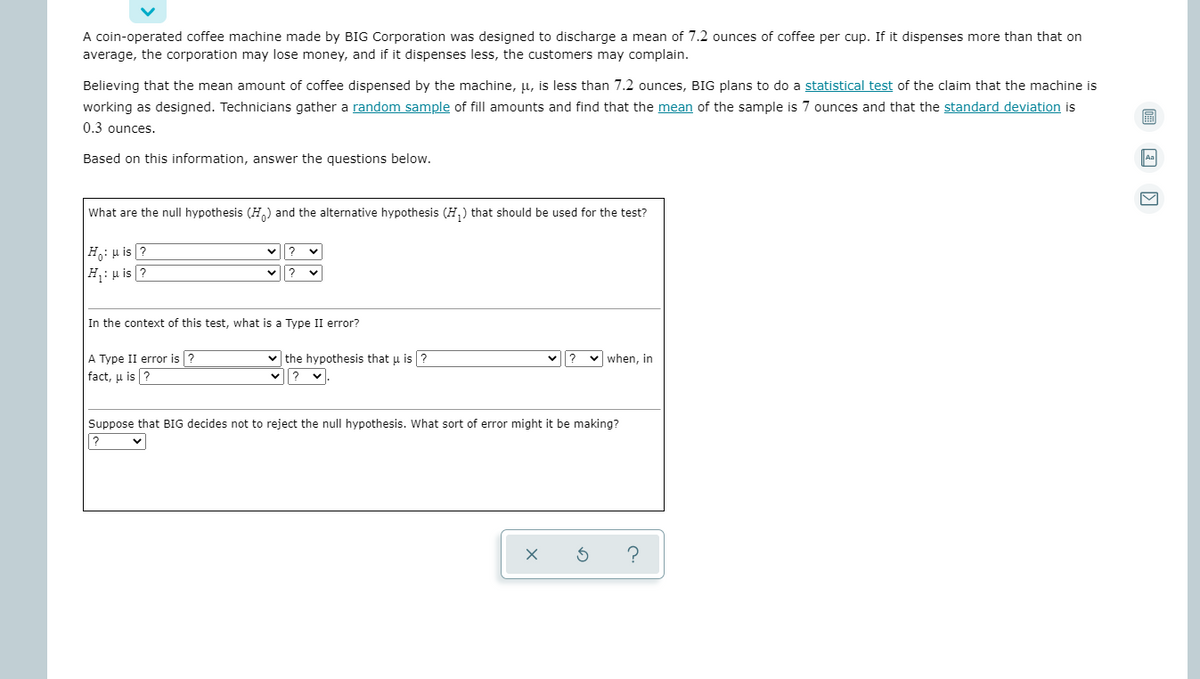 A coin-operated coffee machine made by BIG Corporation was designed to discharge a mean of 7.2 ounces of coffee per cup. If it dispenses more than that on
average, the corporation may lose money, and if it dispenses less, the customers may complain.
Believing that the mean amount of coffee dispensed by the machine, µ, is less than 7.2 ounces, BIG plans to do a statistical test of the claim that the machine is
working as designed. Technicians gather a random sample of fill amounts and find that the mean of the sample is 7 ounces and that the standard deviation is
0.3 ounces.
Based on this information, answer the questions below.
Aa
What are the null hypothesis (H,) and the alternative hypothesis (H,) that should be used for the test?
H: u is ?
H: u is ?
v?
In the context of this test, what is a Type II error?
A Type II error is ?
fact, u is ?
v the hypothesis that u is ?
when, in
Suppose that BIG decides not to reject the null hypothesis. What sort of error might it be making?
?
