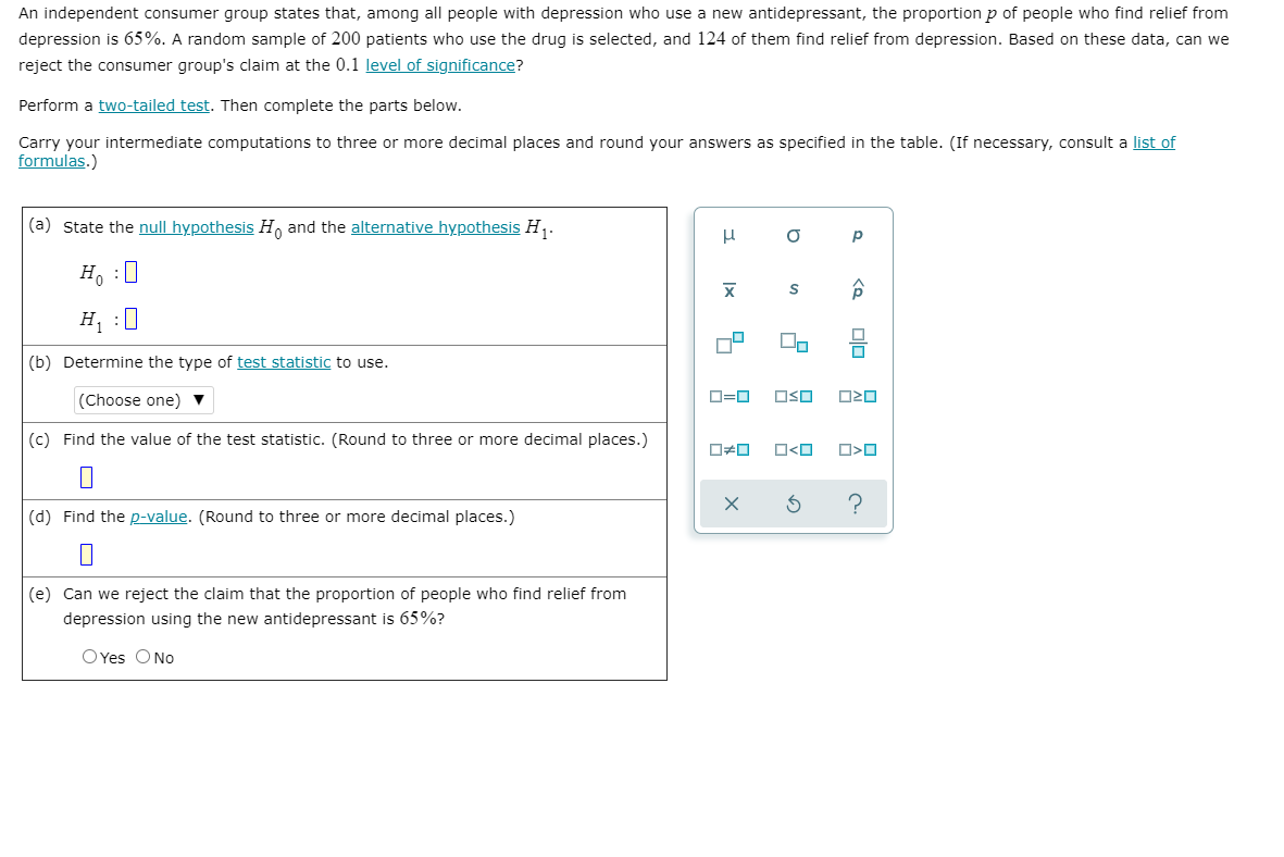 An independent consumer group states that, among all people with depression who use a new antidepressant, the proportion p of people who find relief from
depression is 65%. A random sample of 200 patients who use the drug is selected, and 124 of them find relief from depression. Based on these data, can we
reject the consumer group's claim at the 0.1 level of significance?
Perform a two-tailed test. Then complete the parts below.
Carry your intermediate computations to three or more decimal places and round your answers as specified in the table. (If necessary, consult a list of
formulas.)
(a) State the null hypothesis H, and the alternative hypothesis H,.
H :0
H, :I
(b) Determine the type of test statistic to use.
(Choose one) ▼
D=D
OSO
(c) Find the value of the test statistic. (Round to three or more decimal places.)
O<O
(d) Find the p-value. (Round to three or more decimal places.)
(e) Can we reject the claim that the proportion of people who find relief from
depression using the new antidepressant is 65%?
O Yes ONo
olo
