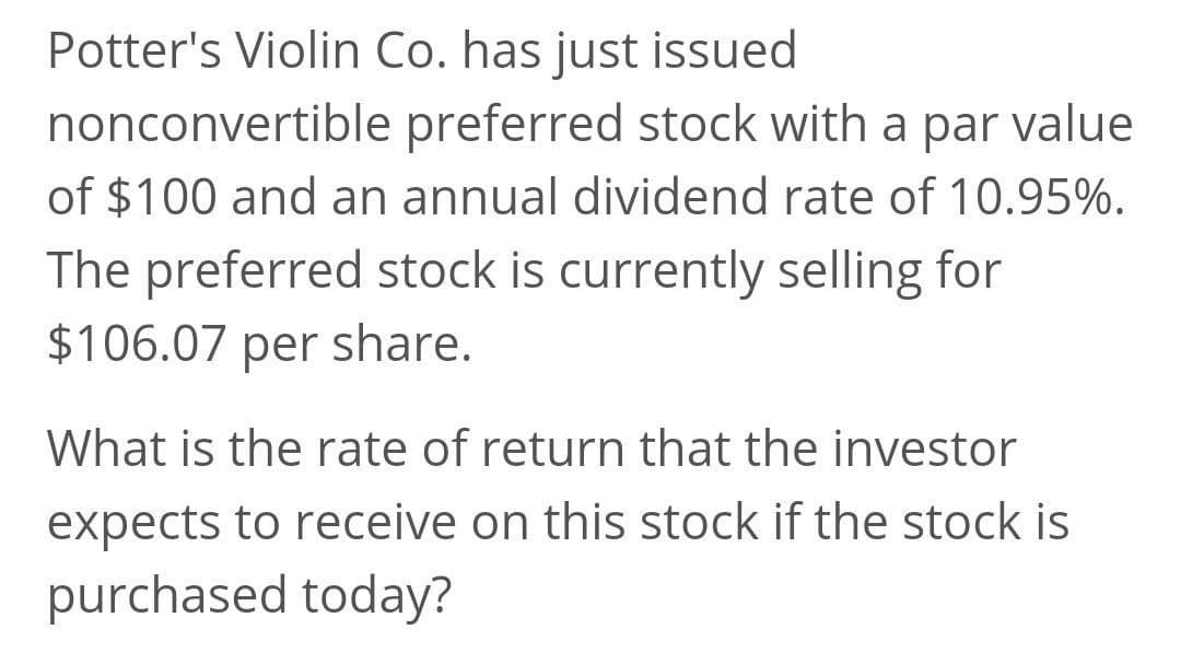 Potter's Violin Co. has just issued
nonconvertible preferred stock with a par value
of $100 and an annual dividend rate of 10.95%.
The preferred stock is currently selling for
$106.07 per share.
What is the rate of return that the investor
expects to receive on this stock if the stock is
purchased today?

