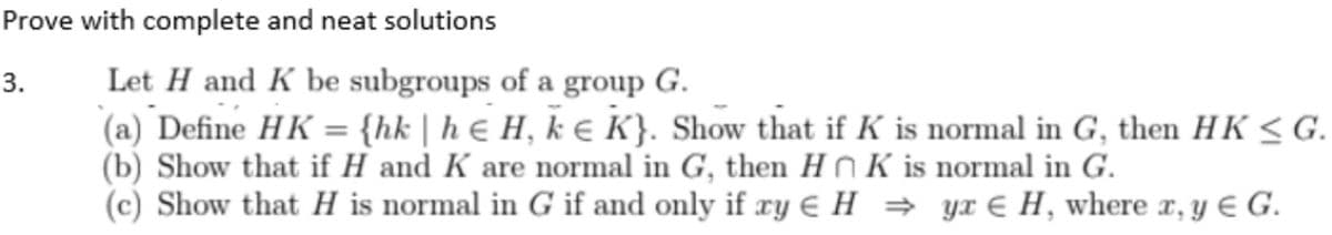 Prove with complete and neat solutions
3.
Let H and K be subgroups of a group G.
(a) Define HK = {hk | h H, k € K}. Show that if K is normal in G, then HK ≤G.
(b) Show that if H and K are normal in G, then HK is normal in G.
(c) Show that H is normal in G if and only if ry H⇒ yx € H, where x, y € G.