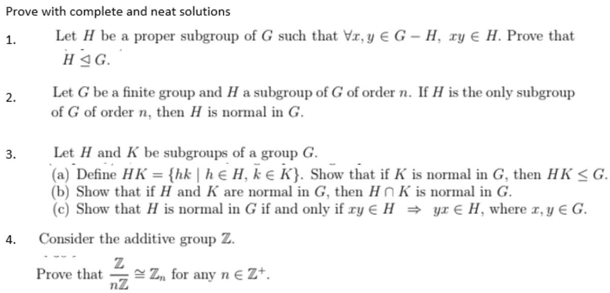 Prove with complete and neat solutions
1.
Let H be a proper subgroup of G such that Vx, y G-H, xy H. Prove that
HAG.
2.
Let G be a finite group and H a subgroup of G of order n. If H is the only subgroup
of G of order n, then H is normal in G.
3.
Let H and K be subgroups of a group G.
(a) Define HK = {hk | h & H, k € K}. Show that if K is normal in G, then HK ≤ G.
(b) Show that if H and K are normal in G, then HK is normal in G.
(c) Show that H is normal in G if and only if xy € H⇒ yr H, where x, y € G.
4.
Consider the additive group Z.
Z
Prove that
Zn for any n € Z+.
nZ