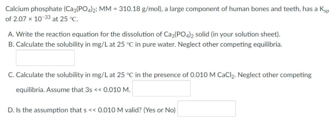 Calcium phosphate (Ca3(PO4)2; MM = 310.18 g/mol), a large component of human bones and teeth, has a Ksp
of 2.07 x 10-33 at 25 °C.
A. Write the reaction equation for the dissolution of Ca3(PO4)2 solid (in your solution sheet).
B. Calculate the solubility in mg/L at 25 °C in pure water. Neglect other competing equilibria.
C. Calculate the solubility in mg/L at 25 °C in the presence of 0.010 M CaCl₂. Neglect other competing
equilibria. Assume that 3s << 0.010 M.
D. Is the assumption that s << 0.010 M valid? (Yes or No)