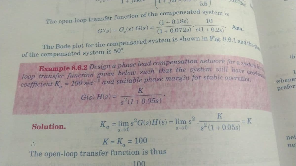 5.5)
The open-loop transfer function of the compensated system is
10
G'(s) = G(s) G(s) =
(1 + 0.18s)
(1+0.072s) s(1+0.2s)
The Bode plot for the compensated system is shown in Fig. 8.6.1 and the p
of the compensated system is 50⁰.
Example 8.6.2 Design a phase lead compensation network for a system ha
loop transfer function given below such that the system will have accelerat
coefficient K = 100 sec and suitable phase margin for stable operation
Solution.
G(s)H(s) =
K
s² (1+0.05s)
Ans.
K₁=lim s²G(s)H(s) = lim s²
s 0
K = K = 100
The open-loop transfer function is thus
100
K
s 0 s² (1+0.05s)
-=K
(b
whene
prefers
net
ne