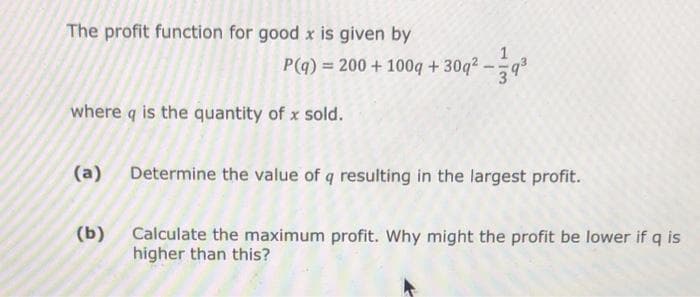 The profit function for good x is given by
P(q) = 200 + 100q + 30q²-9³
where q is the quantity of x sold.
(a) Determine the value of q resulting in the largest profit.
(b)
Calculate the maximum profit. Why might the profit be lower if q is
higher than this?