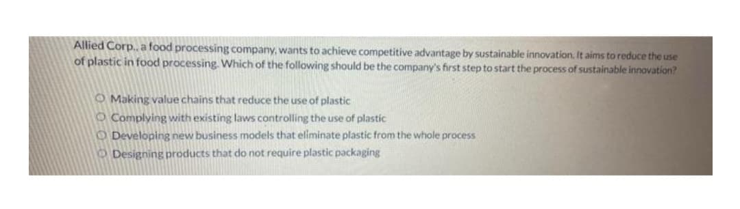 Allied Corp., a food processing company, wants to achieve competitive advantage by sustainable innovation. It aims to reduce the use
of plastic in food processing. Which of the following should be the company's first step to start the process of sustainable innovation?
O Making value chains that reduce the use of plastic
Complying with existing laws controlling the use of plastic
O Developing new business models that eliminate plastic from the whole process
Designing products that do not require plastic packaging