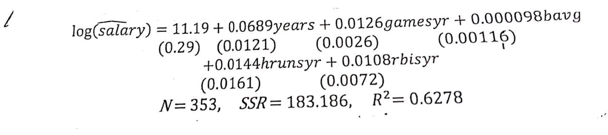 1
log(salary)
11.19 +0.0689years +0.0126gamesyr + 0.000098bavg
(0.0026)
(0.29) (0.0121)
(0.00116)
+0.0144hrunsyr +0.0108rbisyr
(0.0161)
(0.0072)
N= 353, SSR=183.186, R² = 0.6278
=