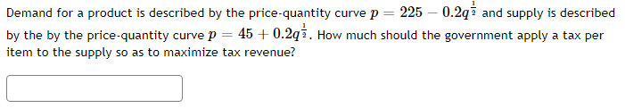 Demand for a product is described by the price-quantity curve p = 225 - 0.2q and supply is described
by the by the price-quantity curve p = 45 +0.2q. How much should the government apply a tax per
item to the supply so as to maximize tax revenue?