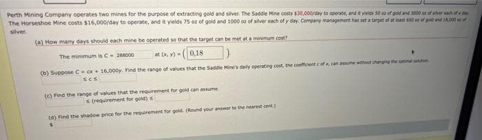 Perth Mining Company operates two mines for the purpose of extracting gold and silver. The Saddle Mine costs $30,000/day to operate, and it yields 50 oz of gold and 3000 oz of silver each of a day
The Horseshoe Mine costs $16,000/day to operate, and it yields 75 oz of gold and 1000 oz of silver each of y day. Company management has set a target of at least 650 oz of gold and 18,000 of
silver.
(a) How many days should each mine be operated so that the target can be met at a minimum cost?
The minimum is C - 288000
at (x,y)-(0,18
(b) Suppose C cx + 16,000y. Find the range of values that the Saddle Mine's daily operating cost, the coefficient c of x, can assume without changing the optimal auton
SCS
(c) Find the range of values that the requirement for gold can assume.
s (requirement for gold) s
(d) Find the shadow price for the requirement for gold. (Round your answer to the nearest cent.)
S