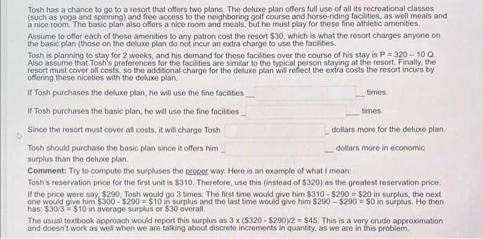 Tosh has a chance to go to a resort that offers two plans. The deluxe plan offers full use of all its recreational classes
(such as yoga and spinning) and free access to the neighboring golf course and horse-riding facilities, as well meals and
a nice room. The basic plan also offers a nice room and meals, but he must play for these fine athletic amenities.
Assume to offer each of these amenities to any patron cost the resort $30, which is what the resort charges anyone on
the basic plan (those on the deluxe plan do not incur an extra charge to use the facilities.
Tosh is planning to stay for 2 weeks, and his demand for these facilities over the course of his stay is P = 320 - 10 Q
Also assume that Tosh's preferences for the facilities are similar to the typical person staying at the resort. Finally, the
resort must cover all costs, so the additional charge for the deluxe plan will reflect the extra costs the resort incurs by
offering these niceties with the deluxe plan.
If Tosh purchases the deluxe plan, he will use the fine facilities
If Tosh purchases the basic plan, he will use the fine facilities
Since the resort must cover all costs, it will charge Tosh
Tosh should purchase the basic plan since it offers him.
surplus than the deluxe plan.
Comment: Try to compute the surpluses the proper way. Here is an example of what I mean:
Tosh's reservation price for the first unit is $310. Therefore, use this (instead of $320) as the greatest reservation price.
If the price were say, $290, Tosh would go 3 times. The first time would give him $310-$290 = $20 in surplus, the next
one would give him $300-$290 = $10 in surplus and the last time would give him $290-$290 = $0 in surplus. He then
has: $30/3 = $10 in average surplus or $30 overall.
times.
times.
dollars more for the deluxe plan.
dollars more in economic
The usual textbook approach would report this surplus as 3 x ($320-$290)/2= $45. This is a very crude approximation
and doesn't work as well when we are talking about discrete increments in quantity, as we are in this problem.