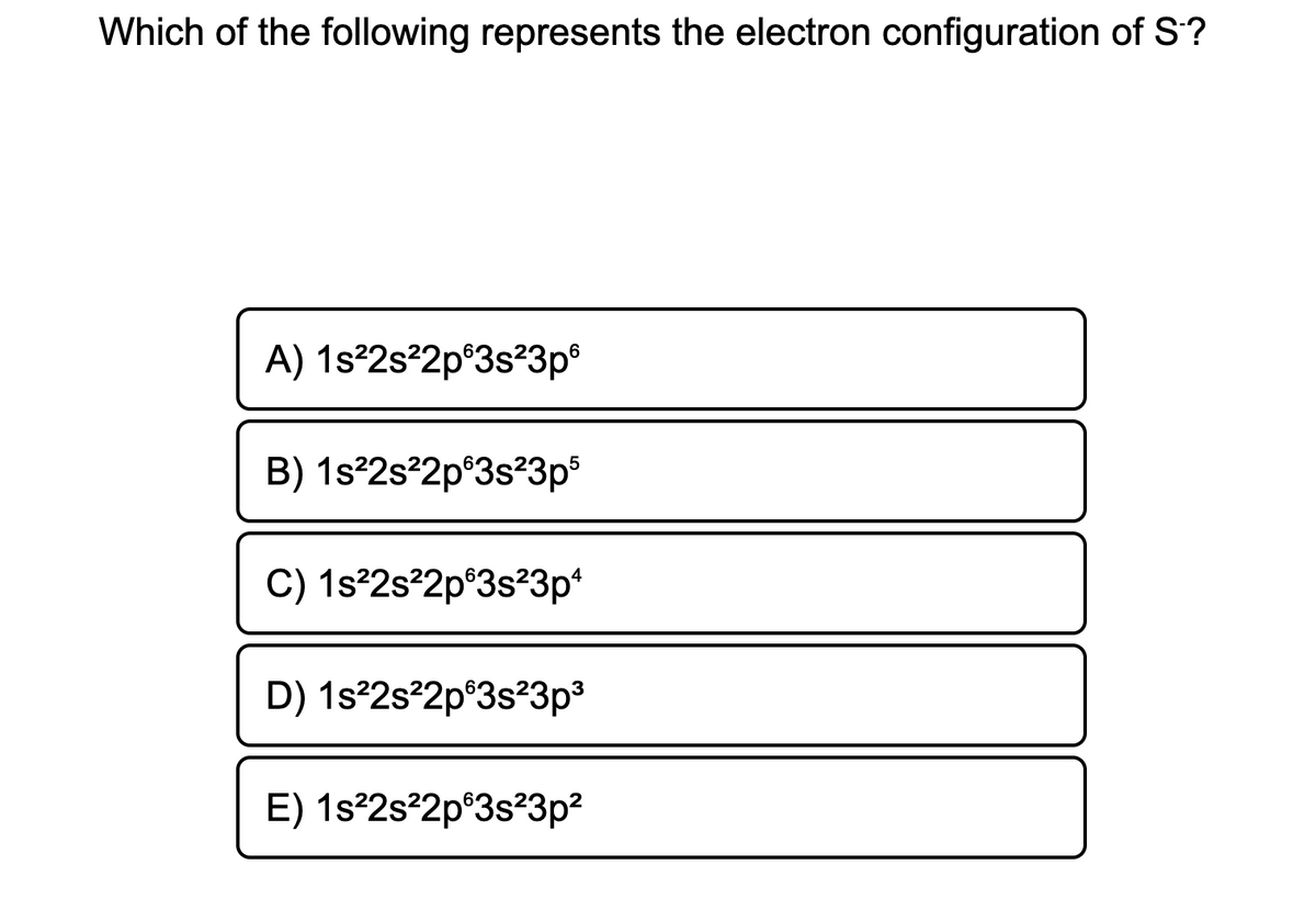 Which of the following represents the electron configuration of S?
A) 1s²2s²2p®3s?3p®
B) 1s°2s²2p°3s²3p
C) 1s²2s²2p°3s²3p*
D) 1s²2s?2p®3s?3p³
E) 1s²2s²2p°3s²3p?
