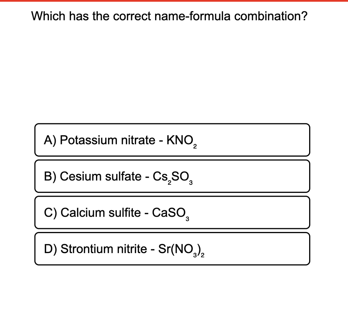 Which has the correct name-formula combination?
A) Potassium nitrate - KNO,
B) Cesium sulfate - Cs,SO,
%3
C) Calcium sulfite - CaSO,
D) Strontium nitrite - Sr(NO,),
