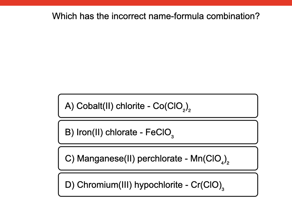 Which has the incorrect name-formula combination?
A) Cobalt(II) chlorite - Co(CIO,),
B) Iron(II) chlorate - FECIO,
C) Manganese(II) perchlorate - Mn(CIO,),
D) Chromium(II) hypochlorite - Cr(CIO),
