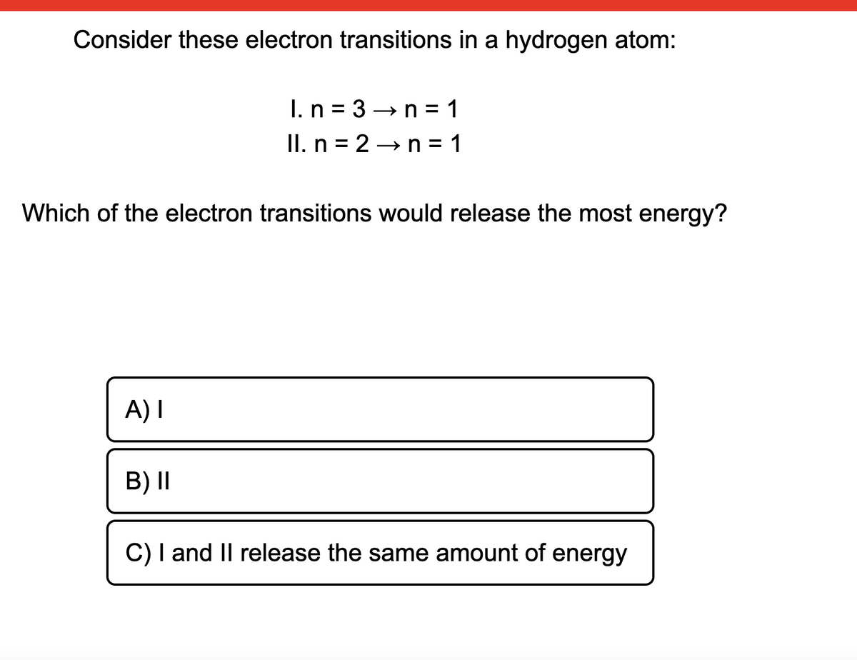 Consider these electron transitions in a hydrogen atom:
I.n = 3 →n = 1
II. n = 2 → n = 1
Which of the electron transitions would release the most energy?
A) I
B) II
C) I and II release the same amount of energy
