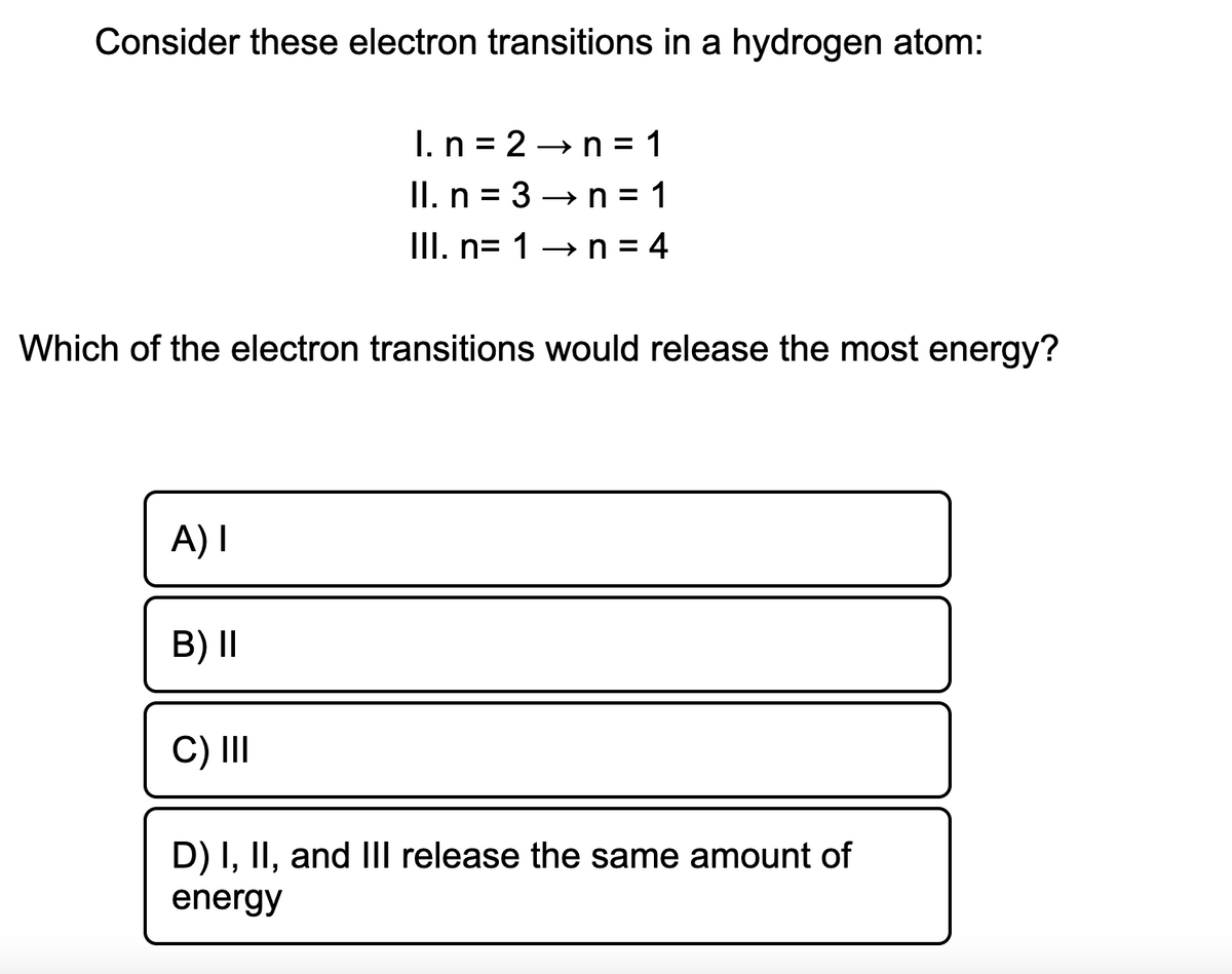 Consider these electron transitions in a hydrogen atom:
I. n = 2 →n = 1
II. n = 3 →n= 1
III. n= 1→n= 4
%3D
%3D
Which of the electron transitions would release the most energy?
A) I
B) II
C) II
D) I, II, and IIl release the same amount of
energy

