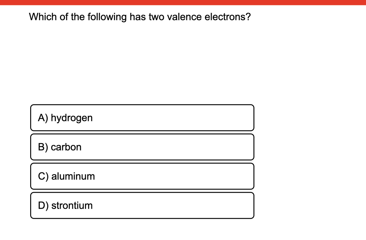 Which of the following has two valence electrons?
A) hydrogen
B) carbon
C) aluminum
D) strontium
