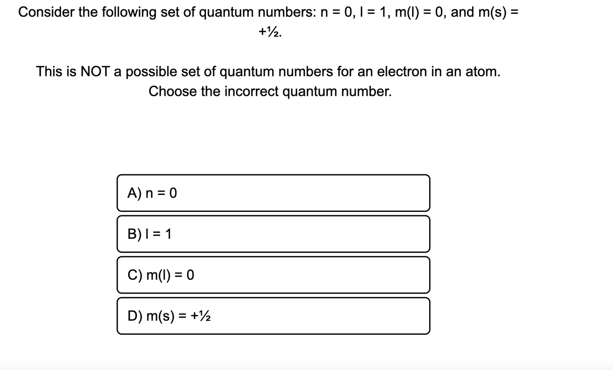 Consider the following set of quantum numbers: n = 0, 1 = 1, m(1) = 0, and m(s) =
+½.
This is NOT a possible set of quantum numbers for an electron in an atom.
Choose the incorrect quantum number.
A) n = 0
B)I = 1
C) m(1) = 0
D) m(s) = +½
