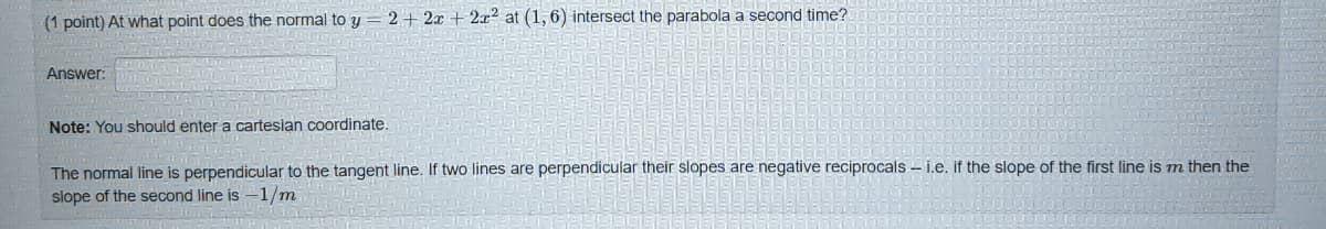 (1 point) At what point does the normal to y
2 + 2x + 2x2 at (1, 6) intersect the parabola a second time?
Answer:
Note: You should enter a cartesian coordinate.
The normal line is perpendicular to the tangent line. If two lines are perpendicular their slopes are negative reciprocals - i.e. if the slope of the first line is m then the
slope of the second line is -1/m
