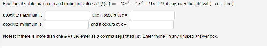Find the absolute maximum and minimum values of f(x) = -2x³ – 4x² + 9x + 9, if any, over the interval (-0, +).
absolute maximum is
and it occurs at x =
and it occurs at x =
absolute minimum is
Notes: If there is more than one z value, enter as a comma separated list. Enter "none" in any unused answer box.
