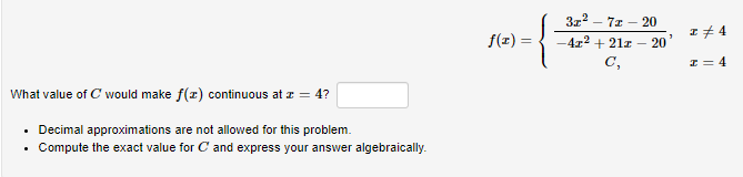 3z2 – 7z – 20
f(x) =
I# 4
- 20
-4z2 + 21z
C,
I = 4
What value of C would make f(x) continuous at z = 4?
Decimal approximations are not allowed for this problem.
Compute the exact value for C and express your answer algebraically.
