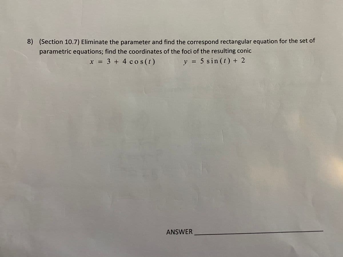 8) (Section 10.7) Eliminate the parameter and find the correspond rectangular equation for the set of
parametric equations; find the coordinates of the foci of the resulting conic
x = 3 + 4 cos (t)
y = 5 sin (t) + 2
%3D
ANSWER
