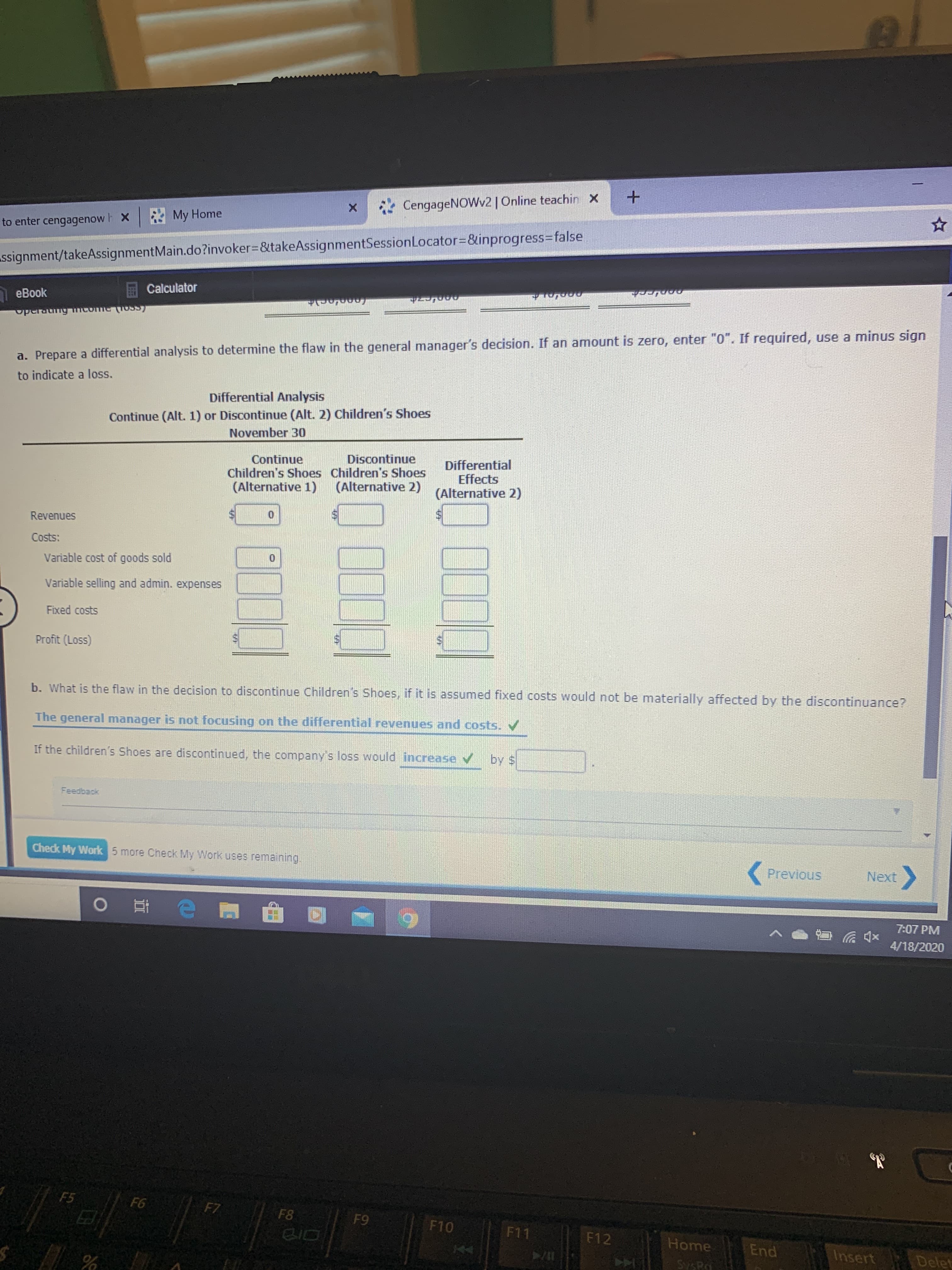 *CengageNOWv2 | Online teachin X
to enter cengagenow h X My Home
ssignment/takeAssignmentMain.do?invoker%3D&takeAssignmentSessionLocator=D&inprogress%3Dfalse
E Calculator
eBook
operaung mcome (OSS
a. Prepare a differential analysis to determine the flaw in the general manager's decision. If an amount is zero, enter "0". If required, use a minus sign
to indicate a loss.
Differential Analysis
Continue (Alt. 1) or Discontinue (Alt. 2) Children's Shoes
November 30
Discontinue
Continue
Children's Shoes Children's Shoes
(Alternative 1)
Differential
Effects
(Alternative 2)
(Alternative 2)
Revenues
Costs:
Variable cost of goods sold
Variable selling and admin. expenses
Fixed costs
Profit (Loss)
b. What is the flaw in the decision to discontinue Children's Shoes, if it is assumed fixed costs would not be materially affected by the discontinuance?
The general manager is not focusing on the differential revenues and costs. V
If the children's Shoes are discontinued, the company's loss would increase v by S
Feedback
Check My Work 5 more Check My Work uses remaining.
Previous
Next
7:07 PM
4/18/2020
F5
F6
F7
F8
F9
F10
BID
F11
F12
Home
End
Insert
Delet
SysRa
