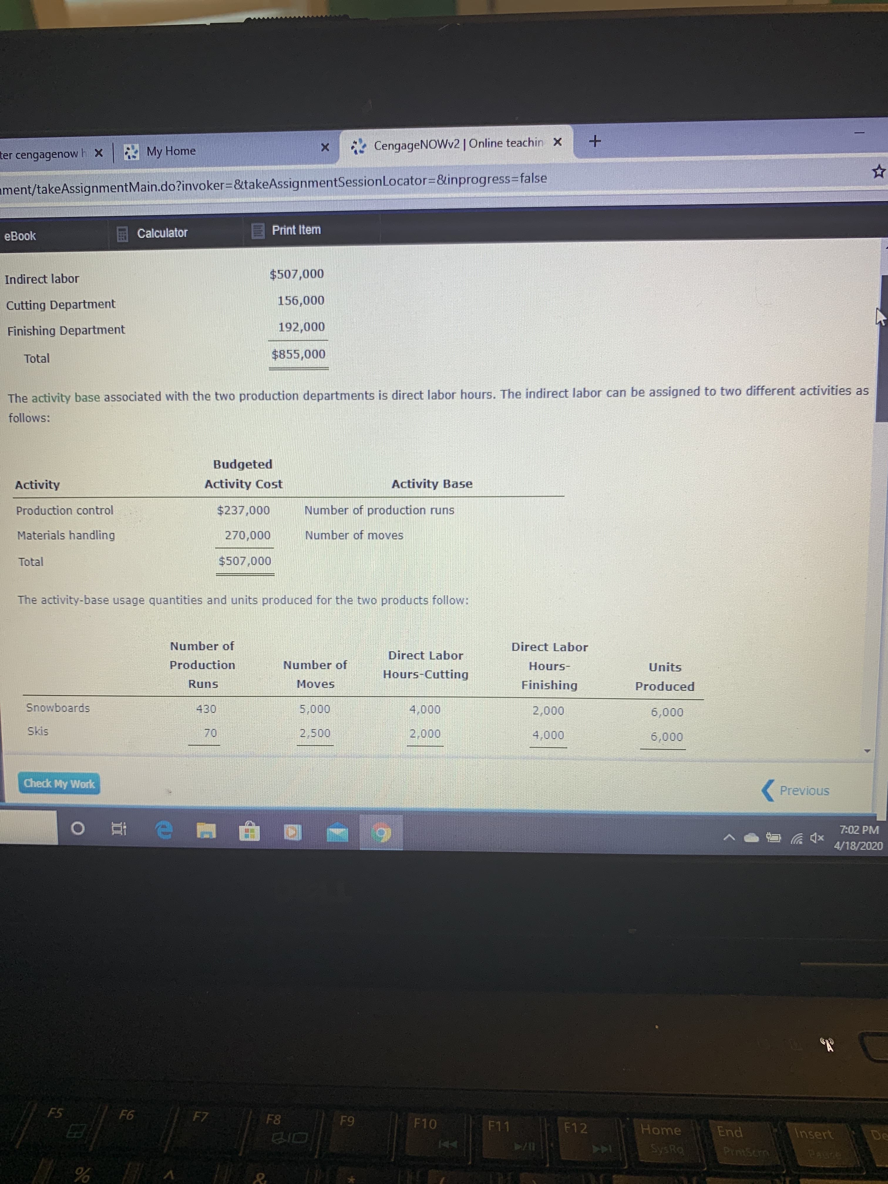 A My Home
* CengageNOWv2 | Online teachin X
ter cengagenowh x
ament/takeAssignmentMain.do?invoker=D&takeAssignmentSessionLocator3D&inprogress%3Dfalse
Calculator
Print Item
eBook
Indirect labor
$507,000
Cutting Department
156,000
Finishing Department
192,000
Total
$855,000
The activity base associated with the two production departments is direct labor hours. The indirect labor can be assigned to two different activities as
follows:
Budgeted
Activity
Activity Cost
Activity Base
Production control
$237,000
Number of production runs
Materials handling
270,000
Number of moves
Total
$507,000
The activity-base usage quantities and units produced for the two products follow:
Number of
Direct Labor
Direct Labor
Production
Number of
Hours-
Units
Hours-Cutting
Runs
Moves
Finishing
Produced
Snowboards
430
5,000
4,000
2,000
6,000
Skis
70
2,500
2,000
4,000
6,000
Check My Work
Previous
7:02 PM
4/18/2020
F5
F6
F7
F8
F9
F10
F11
F12
Home
End
Insert
De
SysRa
PrntScrm
1Paure
144
LL
