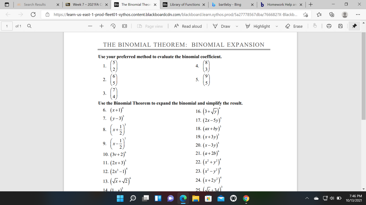 Search Results
Bb Week 7 - 2021FA C X
Bb The Binomial Theor X
Bb Library of Functions X
bartleby - Bing
Homework Help an
https://learn-us-east-1-prod-fleet01-xythos.content.blackboardcdn.com/blackboard.learn.xythos.prod/5a27778567dba/766682?X-Blackb...
of 1
D Page view | A Read aloud
V Draw
E Highlight
1
Erase
THE BINΟΜΙAL THEOREM: ΒΙΝΟΜΙAL EXPANSION
Use your preferred method to evaluate the binomial coefficient.
1.
2
8.
4.
3
2.
5.
3.
Use the Binomial Theorem to expand the binomial and simplify the result.
6. (x+1)*
16. (3+ 5)
17. (2x– 5y)
18. (ax + by)
19. (x+3y)
20. (x– 3y)'
21. (a+2b)°
22. (x° +y*)*
23. (x² – y² )"
24. (x+2y*)"
25. (Je+3d)
7. (y-3)
8.
x+-
7
9.
10. (3v+2)"
11. (2x+3)
12. (2x² – 1)*
13. (Vã + vZ)
14. (1– x)
7:46 PM
10/13/2021
