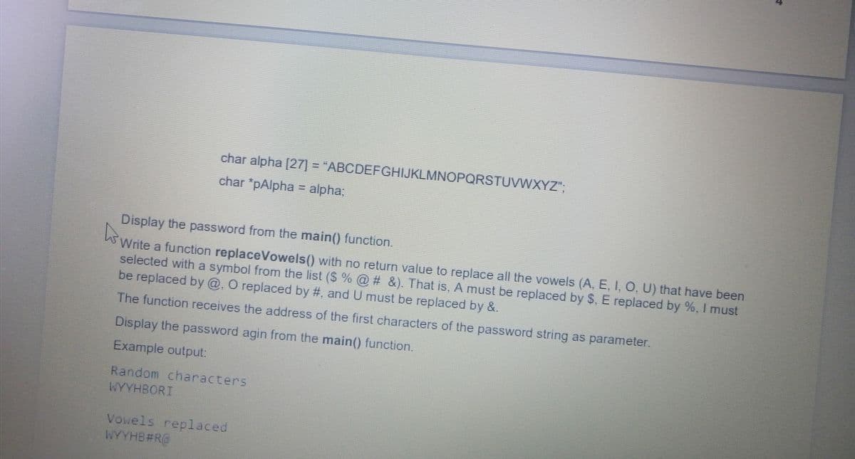 char alpha [27] = "ABCDEFGHIJKLMNOPQRSTUVWXYZ"
char 'pAlpha = alpha;
Display the password from the main() function.
Write a function replaceVowels() with no return value to replace all the vowels (A, E, I, O, U) that have been
selected with a symbol from the list ($ % @ # &). That is, A must be replaced by S, E replaced by %, I must
be replaced by @. O replaced by #, and U must be replaced by &.
The function receives the address of the first characters of the password string as parameter.
Display the password agin from the main() function.
Example output:
Random characters
WYYHBORT
Vowels replaced
WYYHB#R@
