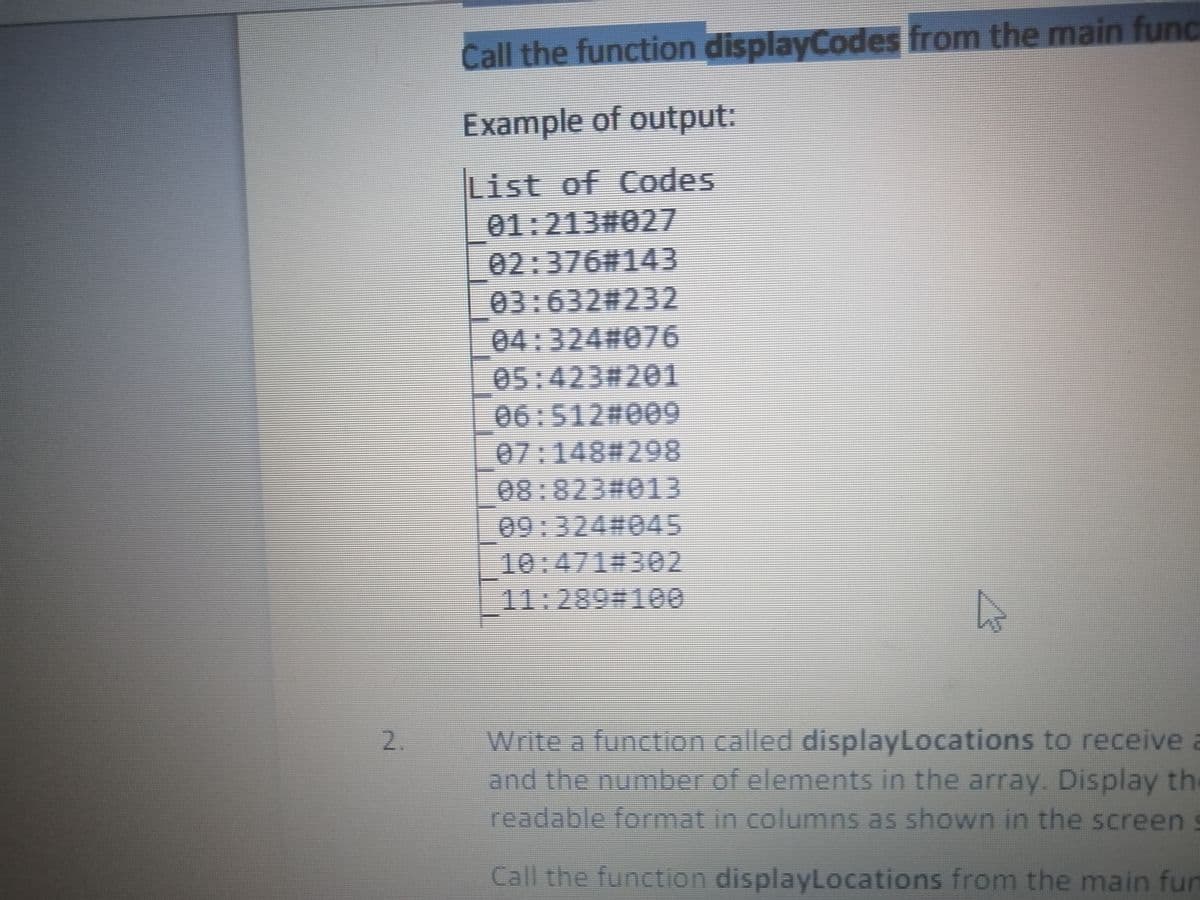 Call the function displayCodes from the main func
Example of output:
List of Codes
01:213#027
02:376#143
03:63223232
04:3242076
05:423#201
06:512%23009
07:148#298
08:823#013
09:324%23045
10:471%23302
11:289%231600
Write a function called displayLocations to receive a
and the number of elements in the array. Display the
2.
readable format in columns as shown in the screen s
Call the function displayLocations from the main fun

