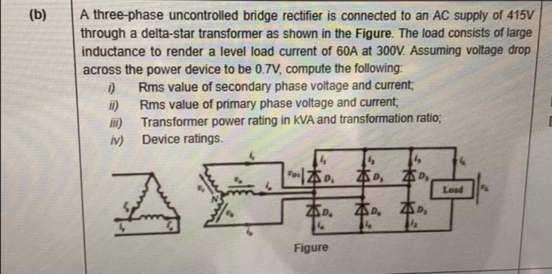 (b)
A three-phase uncontrolled bridge rectifier is connected to an AC supply of 415V
through a delta-star transformer as shown in the Figure. The load consists of large
inductance to render a level load current of 60A at 300V. Assuming voltage drop
across the power device to be 0.7V, compute the following:
i)
Rms value of secondary phase voltage and current;
ii)
Rms value of primary phase voltage and current3;
iii)
Transformer power rating in kVA and transformation ratio;
iv)
Device ratings.
本の。
本の
本の
Load
本の。
本。
本の。
Figure
