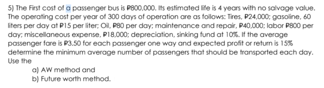 5) The First cost of a passenger bus is P800,000. Its estimated life is 4 years with no salvage value.
The operating cost per year of 300 days of operation are as follows: Tires, P24,000; gasoline, 60
liters per day at P15 per liter; Oil, P80 per day; maintenance and repair, P40,000; labor P800 per
day; miscellaneous expense, P18,000; depreciation, sinking fund at 10%. If the average
passenger fare is P3.50 for each passenger one way and expected profit or return is 15%
determine the minimum average number of passengers that should be transported each day.
Use the
a) AW method and
b) Future worth method.
