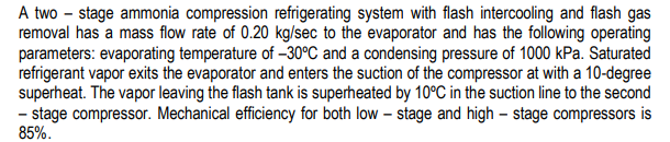 A two – stage ammonia compression refrigerating system with flash intercooling and flash gas
removal has a mass flow rate of 0.20 kg/sec to the evaporator and has the following operating
parameters: evaporating temperature of –30°C and a condensing pressure of 1000 kPa. Saturated
refrigerant vapor exits the evaporator and enters the suction of the compressor at with a 10-degree
superheat. The vapor leaving the flash tank is superheated by 10°C in the suction line to the second
- stage compressor. Mechanical efficiency for both low – stage and high – stage compressors is
85%.
