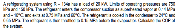 A refrigerating system using R – 134a has a load of 20 kW. Limits of operating pressures are 750
kPa and 150 kPa. The refrigerant enters the compressor suction as superheated vapor at 0.14 MPa
and – 10°C and exits at 0.75 MPa and 60°C. The refrigerant is cooled in the condenser to 24°C and
0.65 MPa. The refrigerant is then throttled to 0.15 MPa before the evaporator. Calculate the COP of
the system.
