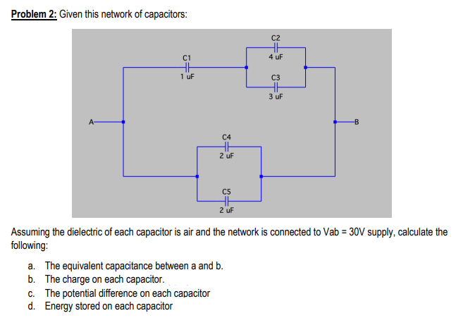Problem 2: Given this network of capacitors:
C2
C1
4 uF
1 uf
C3
3 uF
A-
C4
2 uF
C5
2 uF
Assuming the dielectric of each capacitor is air and the network is connected to Vab = 30V supply, calculate the
following:
a. The equivalent capacitance between a and b.
b. The charge on each capacitor.
c. The potential difference on each capacitor
d. Energy stored on each capacitor
