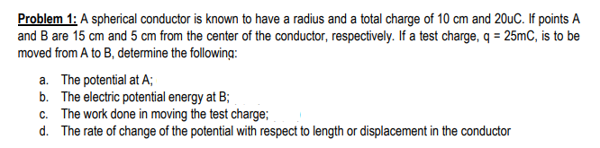 Problem 1: A spherical conductor is known to have a radius and a total charge of 10 cm and 20uC. If points A
and B are 15 cm and 5 cm from the center of the conductor, respectively. If a test charge, q = 25mC, is to be
moved from A to B, determine the following:
a. The potential at A;
b. The electric potential energy at B;
c. The work done in moving the test charge;
d. The rate of change of the potential with respect to length or displacement in the conductor
