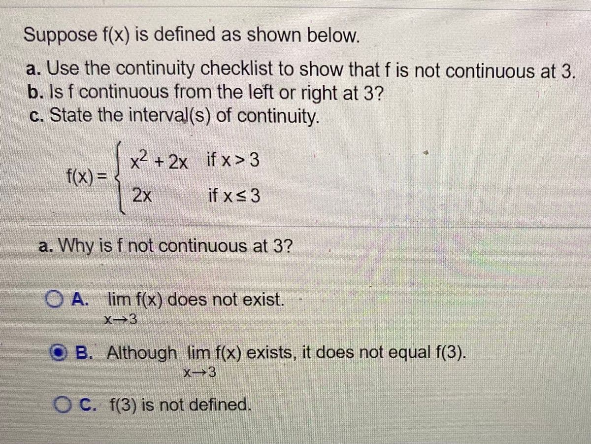 Suppose f(x) is defined as shown below.
a. Use the continuity checklist to show that f is not continuous at 3.
b. Is f continuous from the left or right at 3?
c. State the interval(s) of continuity.
x²
f(x)%3D
2x
X +2x if x> 3
if xs3
a. Why is f not continuous at 3?
O A. lim f(x) does not exist.
X-3
B. Although lim f(x) exists, it does not equal f(3).
X3
OC. f(3) is not defined.
