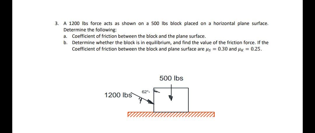 3. A 1200 lbs force acts as shown on a 500 lbs block placed on a horizontal plane surface.
Determine the following:
a. Coefficient of friction between the block and the plane surface.
b. Determine whether the block is in equilibrium, and find the value of the friction force. If the
Coefficient of friction between the block and plane surface are us = 0.30 and uk = 0.25.
500 Ibs
62°-
1200 Ibs
