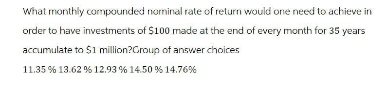 What monthly compounded nominal rate of return would one need to achieve in
order to have investments of $100 made at the end of every month for 35 years
accumulate to $1 million?Group of answer choices
11.35 % 13.62 % 12.93 % 14.50% 14.76%