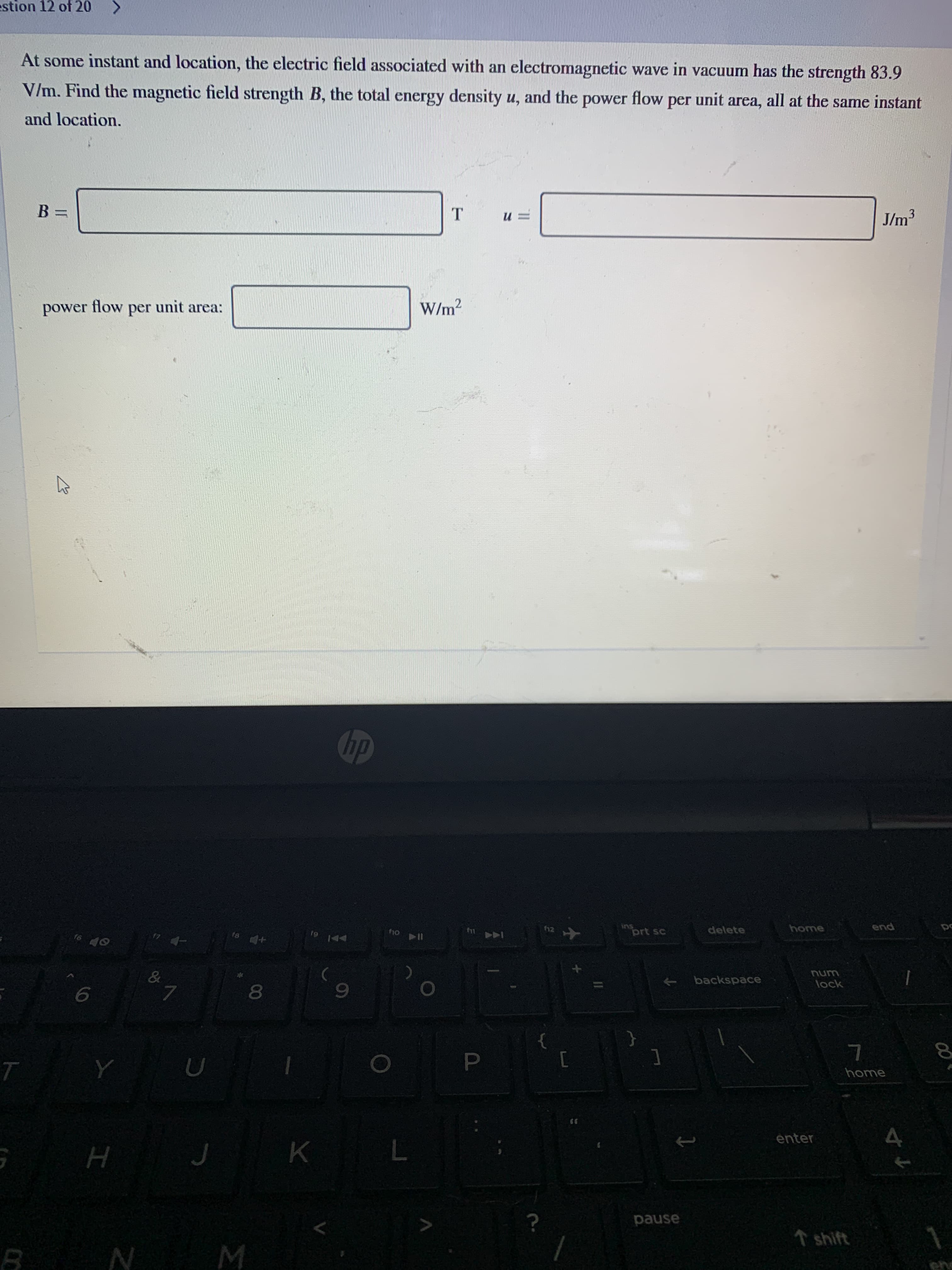 At some instant and location, the electric field associated with an electromagnetic wave in vacuum has the strength 83.9
V/m. Find the magnetic field strength B, the total energy density u, and the power flow per unit area, all at the same instant
and location.
B =
J/m3
power
flow
per
unit area:
W/m2
