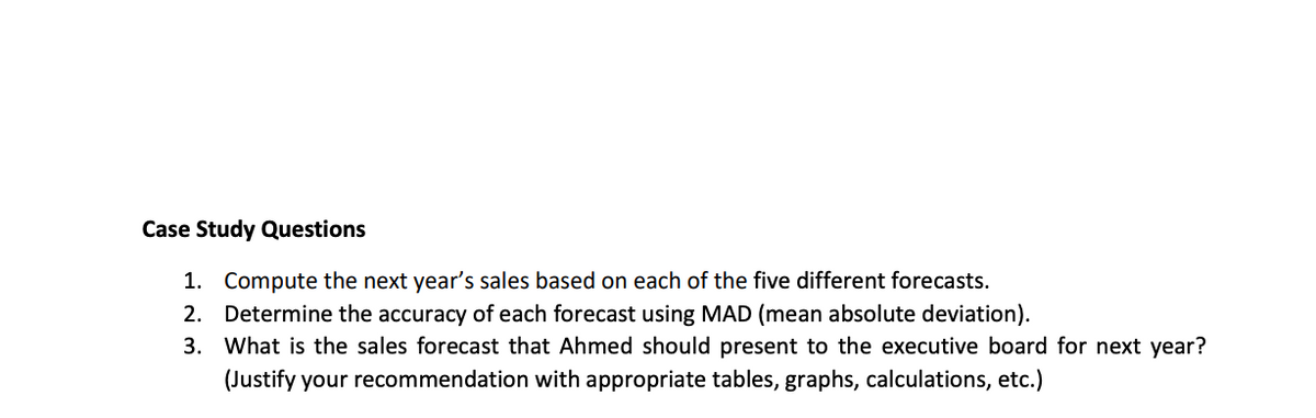 Case Study Questions
1. Compute the next year's sales based on each of the five different forecasts.
2. Determine the accuracy of each forecast using MAD (mean absolute deviation).
3. What is the sales forecast that Ahmed should present to the executive board for next year?
(Justify your recommendation with appropriate tables, graphs, calculations, etc.)